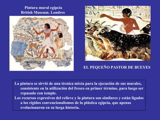 Pintura mural egipcia
   British Museum. Londres




                                         EL PEQUEÑO PASTOR DE BUEYES



La pintura se sirvió de una técnica mixta para la ejecución de sus murales,
   consistente en la utilización del fresco en primer término, para luego ser
   repasado con temple.
Los recursos expresivos del relieve y la pintura son similares y están ligados
   a los rígidos convencionalismos de la plástica egipcia, que apenas
   evolucionaron en su larga historia.
 