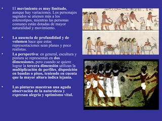 •   El movimiento es muy limitado,
    aunque hay variaciones. Los personajes
    sagrados se atienen más a los
    estereotipos, mientras las personas
    comunes están dotadas de mayor
    naturalidad y movimiento.

•   La ausencia de profundidad y de
    volumen hace que estas
    representaciones sean planas y poco
    realistas.
•   La perspectiva: en general, escultura y
    pintura se representan en dos
    dimensiones, pero cuando se quiere
    lograr la tercera dimensión utilizan la
    multiplicación de perfiles, disposición
    en bandas o pisos, teniendo en cuenta
    que la mayor altura indica lejanía.

•   Las pinturas muestran una aguda
    observación de la naturaleza y
    expresan alegría y optimismo vital.
 
