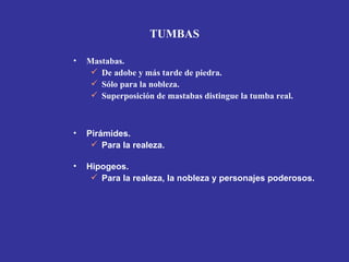 TUMBAS

•   Mastabas.
      De adobe y más tarde de piedra.
      Sólo para la nobleza.
      Superposición de mastabas distingue la tumba real.



•   Pirámides.
      Para la realeza.

•   Hipogeos.
      Para la realeza, la nobleza y personajes poderosos.
 
