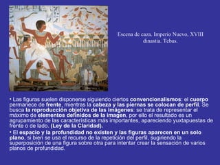 Escena de caza. Imperio Nuevo, XVIII
                                                     dinastía. Tebas.




• Las figuras suelen disponerse siguiendo ciertos convencionalismos: el cuerpo
permanece de frente, mientras la cabeza y las piernas se colocan de perfil. Se
busca la reproducción objetiva de las imágenes: se trata de representar el
máximo de elementos definidos de la imagen, por ello el resultado es un
agrupamiento de las características más importantes, apareciendo yuxtapuestas de
frente o de lado. (Ley de la Claridad).
• El espacio y la profundidad no existen y las figuras aparecen en un solo
plano, si bien se usa el recurso de la repetición del perfil, sugiriendo la
superposición de una figura sobre otra para intentar crear la sensación de varios
planos de profundidad.
 