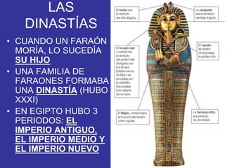 LAS
DINASTÍAS
• CUANDO UN FARAÓN
MORÍA, LO SUCEDÍA
SU HIJO
• UNA FAMILIA DE
FARAONES FORMABA
UNA DINASTÍA (HUBO
XXXI)
• EN EGIPTO HUBO 3
PERIODOS: EL
IMPERIO ANTIGUO,
EL IMPERIO MEDIO Y
EL IMPERIO NUEVO
 