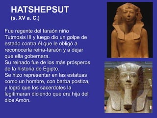 HATSHEPSUT
(s. XV a. C.)
Fue regente del faraón niño
Tutmosis III y luego dio un golpe de
estado contra él que le obligó a
reconocerla reina-faraón y a dejar
que ella gobernara.
Su reinado fue de los más prósperos
de la historia de Egipto.
Se hizo representar en las estatuas
como un hombre, con barba postiza,
y logró que los sacerdotes la
legitimaran diciendo que era hija del
dios Amón.
 