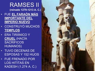 • FUE EL FARAÓN MÁS
IMPORTANTE DEL
IMPERIO NUEVO
• CONSTRUYÓ MUCHOS
TEMPLOS
• ERA TIRÁNICO Y
CRUEL (HACÍA
SACRIFICOS
HUMANOS)
• TUVO DECENAS DE
ESPOSAS Y 152 HIJOS
• FUE FRENADO POR
LOS HITITAS EN
KADESH (1.274 A. C.)
RAMSES II
(reinado 1279-1213 A. C.)
 
