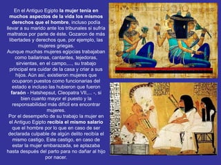 En el Antiguo Egipto la mujer tenía en
muchos aspectos de la vida los mismos
derechos que el hombre, incluso podía
llevar a su marido ante los tribunales si sufría
maltratos por parte de éste. Gozaron de más
libertades y derechos que, por ejemplo, las
mujeres griegas.
Aunque muchas mujeres egipcias trabajaban
como bailarinas, cantantes, tejedoras,
sirvientas, en el campo,..., su trabajo
principal era cuidar de la casa y criar a sus
hijos. Aún así, existieron mujeres que
ocuparon puestos como funcionarias del
estado e incluso las hubieron que fueron
faraón - Hatshepsut, Cleopatra VII,... -, si
bien cuanto mayor el puesto y la
responsabilidad más difícil era encontrar
mujeres.
Por el desempeño de su trabajo la mujer en
el Antiguo Egipto recibía el mismo salario
que el hombre por lo que en caso de ser
declarada culpable de algún delito recibía el
mismo castigo. Este castigo, en caso de
estar la mujer embarazada, se aplazaba
hasta después del parto para no dañar al hijo
por nacer.
 