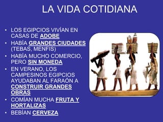 LA VIDA COTIDIANA
• LOS EGIPCIOS VIVÍAN EN
CASAS DE ADOBE
• HABÍA GRANDES CIUDADES
(TEBAS, MENFIS)
• HABÍA MUCHO COMERCIO,
PERO SIN MONEDA
• EN VERANO, LOS
CAMPESINOS EGIPCIOS
AYUDABAN AL FARAÓN A
CONSTRUIR GRANDES
OBRAS
• COMÍAN MUCHA FRUTA Y
HORTALIZAS
• BEBÍAN CERVEZA
 