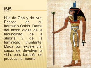 ISIS
Hija de Geb y de Nut.
Esposa de su
hermano Osiris. Dama
del amor, diosa de la
fecundidad, de la
alegría y de la
feminidad triunfante.
Maga por excelencia,
capaz de devolver la
vida, pero también de
provocar la muerte.