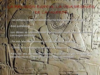 LA RELIGIÓN EGIPCIA. LA VIDA DESPUÉS
           DE LA MUERTE
 - Los antiguos egipcios daban mucha importancia a la religión.

 -Eran políteistas

 -Los dioses se representaban mezclando rasgos antropomórficos
 con rasgos animales

 - Por eso, muchos animales se consideraban sagrados

 - Creían en la existencia de otra vida después de la muerte

 -Para eso, era necesario conservar el cuerpo, de ahí, el desarrollo
 de las técnicas de momificación y embalsamamiento.
 