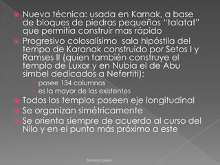  Nueva técnica: usada en Karnak, a base
  de bloques de piedras pequeños “talatat”
  que permitía construir mas rápido
 Progresivo colosalísimo sala hipóstila del
  tempo de Karanak construido por Setos I y
  Ramses II (quien también construye el
  templo de Luxor y en Nubia el de Abu
  simbel dedicados a Nefertiti):
       posee 134 columnas
       es la mayor de las existentes
   Todos los templos poseen eje longitudinal
   Se organizan simétricamente
   Se orienta siempre de acuerdo al curso del
    Nilo y en el punto más próximo a este


                       Prof.Ana Codina
 