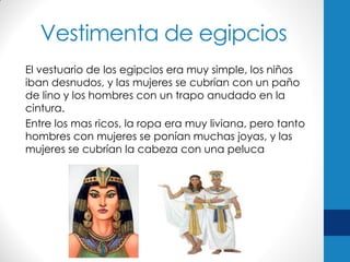 Vestimenta de egipcios
El vestuario de los egipcios era muy simple, los niños
iban desnudos, y las mujeres se cubrían con un paño
de lino y los hombres con un trapo anudado en la
cintura.
Entre los mas ricos, la ropa era muy liviana, pero tanto
hombres con mujeres se ponían muchas joyas, y las
mujeres se cubrían la cabeza con una peluca

 