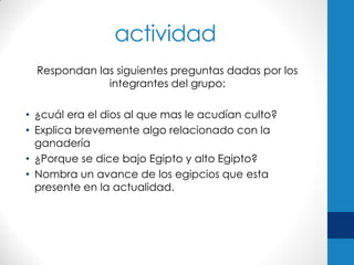 actividad
Respondan las siguientes preguntas dadas por los
integrantes del grupo:
• ¿cuál era el dios al que mas le acudían culto?
• Explica brevemente algo relacionado con la
ganadería
• ¿Porque se dice bajo Egipto y alto Egipto?
• Nombra un avance de los egipcios que esta
presente en la actualidad.

 