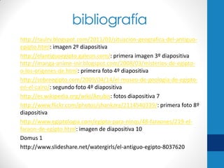 bibliografía
http://raulrv.blogspot.com/2011/03/situacion-geografica-del-antiguoepipto.html: imagen 2º diapositiva
http://elantiguoegipto.galeon.com/: primera imagen 3º diapositiva
http://manga-anime-inir.blogspot.com/2008/03/misterios-de-egiptoo-los-origenes-de.html: primera foto 4º diapositiva
http://sobreegipto.com/2009/04/14/el-museo-de-geologia-de-egiptoen-el-cairo/: segundo foto 4º diapositiva
http://es.wikipedia.org/wiki/Anubis: fotos diapositiva 7
http://www.flickr.com/photos/shankara/2114540339/: primera foto 8º
diapositiva
http://www.egiptologia.com/egipto-para-ninos/48-faraones/219-elfaraon-de-egipto.html: imagen de diapositiva 10
Domus 1
http://www.slideshare.net/watergirls/el-antiguo-egipto-8037620

 