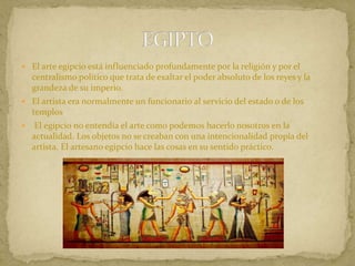  El arte egipcio está influenciado profundamente por la religión y por el
centralismo político que trata de exaltar el poder absoluto de los reyes y la
grandeza de su imperio.
 El artista era normalmente un funcionario al servicio del estado o de los
templos
 El egipcio no entendía el arte como podemos hacerlo nosotros en la
actualidad. Los objetos no se creaban con una intencionalidad propia del
artista. El artesano egipcio hace las cosas en su sentido práctico.
 