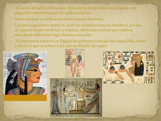  El canon de belleza femenino dicta que la mujer debe ser delgada, con
pequeños miembros pero de caderas anchas.
 Suele ensalzar su belleza mediante joyas y bisutería.
 Las preocupaciones estéticas, tanto en mujeres como en hombres, por las
arrugas de la piel les llevan a emplear, diferentes cremas que realizan
mezclando diferentes ingredientes naturales.
 Encontramos también en Egipto los primeros indicios del maquillaje, sobre
todo en lo que se refiere a los ojos perfilados de negro
 