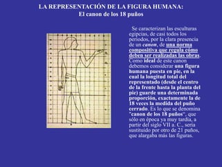 LA REPRESENTACIÓN DE LA FIGURA HUMANA:
El canon de los 18 puños
Se caracterizan las esculturas
egipcias, de casi todos los
periodos, por la clara presencia
de un canon, de una norma
compositiva que regula cómo
deben ser realizadas las obras.
Como ideal de este canon
debemos considerar una figura
humana puesta en pie, en la
cual la longitud total del
representado (desde el centro
de la frente hasta la planta del
pie) guarde una determinada
proporción, exactamente la de
18 veces la medida del puño
cerrado. Es lo que se denomina
"canon de los 18 puños“, que
sólo en época ya muy tardía, a
partir del siglo VII a. C., sería
sustituido por otro de 21 puños,
que alargaba más las figuras.
 