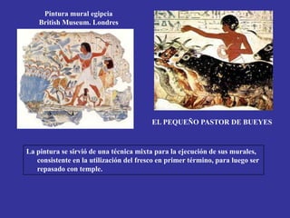 Pintura mural egipcia
British Museum. Londres
EL PEQUEÑO PASTOR DE BUEYES
La pintura se sirvió de una técnica mixta para la ejecución de sus murales,
consistente en la utilización del fresco en primer término, para luego ser
repasado con temple.
 