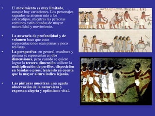 • El movimiento es muy limitado,
aunque hay variaciones. Los personajes
sagrados se atienen más a los
estereotipos, mientras las personas
comunes están dotadas de mayor
naturalidad y movimiento.
• La ausencia de profundidad y de
volumen hace que estas
representaciones sean planas y poco
realistas.
• La perspectiva: en general, escultura y
pintura se representan en dos
dimensiones, pero cuando se quiere
lograr la tercera dimensión utilizan la
multiplicación de perfiles, disposición
en bandas o pisos, teniendo en cuenta
que la mayor altura indica lejanía.
• Las pinturas muestran una aguda
observación de la naturaleza y
expresan alegría y optimismo vital.
 