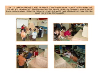 Y DE LOS FARAONES PASAMOS A LAS PIRÁMIDES, DONDE SON ENTERRADOS, OTRO DE LOS ASPECTOS QUE MÁS NOS HA IMPACTADO. POR ESO NOS GUSTÓ LA IDEA DE HACER UNA PIRÁMIDE (LA NUESTRA FUE ESCALONADA) PARA EL DESFILE DE CARNAVAL. CLARO QUE ANTES YA LE DÁBAMOS VUELTAS A ESA IDEA,  COMO VAIS A VER A CONTINUACIÓN 