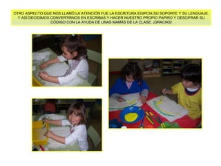 OTRO ASPECTO QUE NOS LLAMÓ LA ATENCIÓN FUE LA ESCRITURA EGIPCIA:SU SOPORTE Y SU LENGUAJE. Y ASÍ DECIDIMOS CONVERTIRNOS EN ESCRIBAS Y HACER NUESTRO PROPIO PAPIRO Y DESCIFRAR SU  CÓDIGO CON LA AYUDA DE UNAS MAMÁS DE LA CLASE. ¡GRACIAS! 