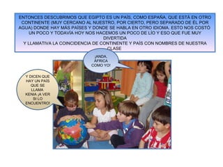 ENTONCES DESCUBRIMOS QUE EGIPTO ES UN PAÍS, COMO ESPAÑA, QUE ESTÁ EN OTRO CONTINENTE (MUY CERCANO AL NUESTRO, POR CIERTO, PERO SEPARADO DE ÉL POR AGUA) DONDE HAY MÁS PAÍSES Y DONDE SE HABLA EN OTRO IDIOMA. ESTO NOS COSTÓ  UN POCO Y TODAVÍA HOY NOS HACEMOS UN POCO DE LÍO Y ESO QUE FUE MUY DIVERTIDA Y LLAMATIVA LA COINCIDENCIA DE CONTINENTE Y PAÍS CON NOMBRES DE NUESTRA CLASE  ¡ANDA, ÁFRICA COMO YO! Y DICEN QUE HAY UN PAÍS QUE SE LLAMA  KENIA ¡A VER SI LO ENCUENTRO! 