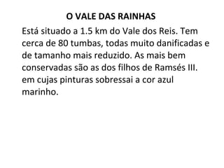 O VALE DAS RAINHAS  Está situado a 1.5 km do Vale dos Reis. Tem cerca de 80 tumbas, todas muito danificadas e de tamanho mais reduzido. As mais bem conservadas são as dos filhos de Ramsés III. em cujas pinturas sobressai a cor azul marinho. 