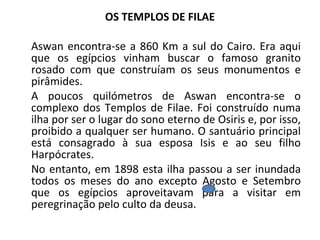 OS TEMPLOS DE FILAE Aswan encontra-se a 860 Km a sul do Cairo. Era aqui que os egípcios vinham buscar o famoso granito rosado com que construíam os seus monumentos e pirâmides. A poucos quilómetros de Aswan encontra-se o complexo dos Templos de Filae. Foi construído numa ilha por ser o lugar do sono eterno de Osiris e, por isso, proibido a qualquer ser humano. O santuário principal está consagrado à sua esposa Isis e ao seu filho Harpócrates.  No entanto, em 1898 esta ilha passou a ser inundada todos os meses do ano excepto Agosto e Setembro que os egípcios aproveitavam para a visitar em peregrinação pelo culto da deusa.  