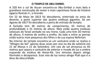 O TEMPLO DE ABU-SIMBEL A 320 km a sul de Asuan encontra-se Abu-Simbel a mais bela e grandiosa construção do maior e mais caprichoso faraó da história egípcia Ramsés II., o Grande. Em 22 de Maio de 1813 foi descoberta, enterrada na areia do deserto, a parte superior das quatro estátuas gigantes. Só em Agosto de 1817 foi descoberta a porta de entrada do templo. A fachada tem 38 metros de comprimento, 65 metros de profundidade e 31 metros de altura. Nela estão quatro estátuas colossais do faraó sentado no seu trono. Cada uma tem 20 metros de altura, 4 metros de orelha a orelha. Ao lado e entre as pernas estão outras mais pequenas dos filhos e da sua esposa Nefertari.  No interior do templo encontra-se um santuário onde se realiza o "Milagre do Sol" apenas duas vezes por ano no dia do solstício em 21 de Março e 21 de Setembro. Um raio de sol atravessa os 65 metros que separa o santuário do exterior e invade de luz o ombro esquerdo da estátua de Amon-Rá. Uns minutos depois atinge Harmakis e desaparece. Esse raio de luz nunca atinge Ptah que é o deus da obscuridade. 
