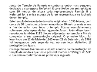 Junto do Templo de Ramsés encontra-se outro mais pequeno dedicado a sua esposa Nefertari. É constituído por seis estátuas com 10 metros de altura cada representando Ramsés II e Nefertari foi a única esposa de faraó representada na fachada de um templo.  Este templo foi recortado da rocha original em 1036 blocos, com cerca de 30 toneladas cada um e montado 90 metros mais acima a fim de evitar que todo o templo ficasse completamente submerso pelas águas da barragem de Asuan. Além disso foram recortados também 1112 blocos adjacentes ao templo a fim de completar a sua apresentação original. O primeiro bloco foi levantado em 12 de Maio de 1965 e em 22 de Setembro de 1968 foi inaugurado pela segunda vez no seu local definitivo já protegido das águas. Os engenheiros tiveram um cuidado enorme na reconstrução do templo de modo a que fosse possível manter o "Milagre do Sol" o que veio a confirmar-se na primavera seguinte.  