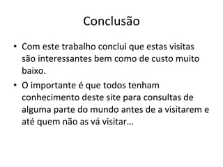 Conclusão Com este trabalho conclui que estas visitas são interessantes bem como de custo muito baixo.  O importante é que todos tenham conhecimento deste site para consultas de alguma parte do mundo antes de a visitarem e até quem não as vá visitar… 