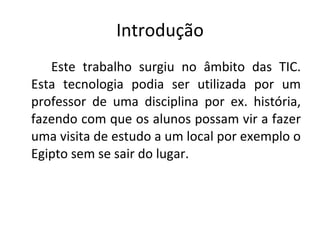 Introdução Este trabalho surgiu no âmbito das TIC. Esta tecnologia podia ser utilizada por um professor de uma disciplina por ex. história, fazendo com que os alunos possam vir a fazer uma visita de estudo a um local por exemplo o Egipto sem se sair do lugar. 