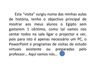 Esta “visita” surgiu numa das minhas aulas de história, tenho o objectivo principal de mostrar aos meus alunos o Egipto sem gastarem 1 cêntimo, como tal vamos nos sentar todos na sala ligar o projector e ver, pois para isto é apenas necessário um PC, o PowerPoint e programas de visitas de estudo virtuais existente ou preparadas pelo professor… Aqui vamos nós…  