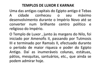 TEMPLOS DE LUXOR E KARNAK  Uma das antigas capitais do Egipto antigo é Tebas A cidade conheceu o seu máximo desenvolvimento durante o Império Novo até se converter num brilhante centro político e religioso do Império. O Templo de Luxor , junto às margens do Nilo, foi iniciado por Amenofis II, passando por Tutmosis III e terminado por Ramsés II, efectuado durante o período de maior riqueza e poder do Egipto Antigo. Daí as inumeráveis colunas, estátuas, pátios, mesquitas, santuários, etc., que ainda se podem admirar hoje. 