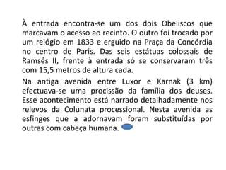 À entrada encontra-se um dos dois Obeliscos que marcavam o acesso ao recinto. O outro foi trocado por um relógio em 1833 e erguido na Praça da Concórdia no centro de Paris. Das seis estátuas colossais de Ramsés II, frente à entrada só se conservaram três com 15,5 metros de altura cada. Na antiga avenida entre Luxor e Karnak (3 km) efectuava-se uma procissão da família dos deuses. Esse acontecimento está narrado detalhadamente nos relevos da Colunata processional. Nesta avenida as esfinges que a adornavam foram substituídas por outras com cabeça humana.  