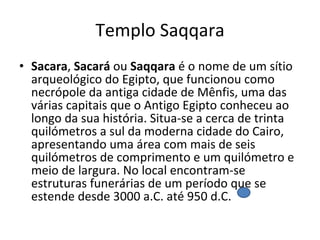 Templo Saqqara Sacara ,  Sacará  ou  Saqqara  é o nome de um sítio arqueológico do Egipto, que funcionou como necrópole da antiga cidade de Mênfis, uma das várias capitais que o Antigo Egipto conheceu ao longo da sua história. Situa-se a cerca de trinta quilómetros a sul da moderna cidade do Cairo, apresentando uma área com mais de seis quilómetros de comprimento e um quilómetro e meio de largura. No local encontram-se estruturas funerárias de um período que se estende desde 3000 a.C. até 950 d.C.  