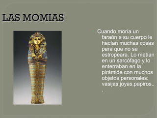 LAS MOMIASLAS MOMIAS
●
Cuando moría un
faraón a su cuerpo le
hacían muchas cosas
para que no se
estropeara. Lo metían
en un sarcófago y lo
enterraban en la
pirámide con muchos
objetos personales:
vasijas,joyas,papiros..
.
 