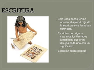 ESCRITURAESCRITURA
●
Solo unos pocos tenían
acceso al aprendizaje de
la escritura y se llamaban
escribas.
●
Escribían con signos
sagrados los llamados
jeroglíficos que eran
dibujos cada uno con un
significado.
●
Escribían sobre papiros
 