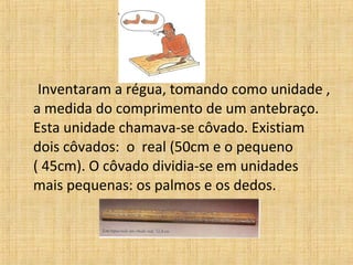 Inventaram a régua, tomando como unidade ,
a medida do comprimento de um antebraço.
Esta unidade chamava-se côvado. Existiam
dois côvados: o real (50cm e o pequeno
( 45cm). O côvado dividia-se em unidades
mais pequenas: os palmos e os dedos.
 