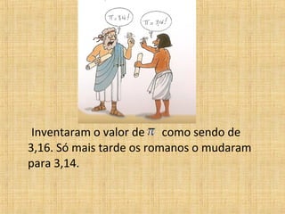 Inventaram o valor de como sendo de
3,16. Só mais tarde os romanos o mudaram
para 3,14.
 