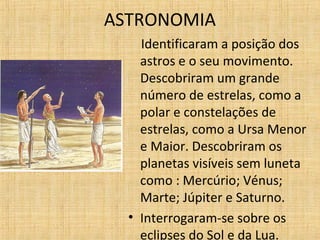 ASTRONOMIA
Identificaram a posição dos
astros e o seu movimento.
Descobriram um grande
número de estrelas, como a
polar e constelações de
estrelas, como a Ursa Menor
e Maior. Descobriram os
planetas visíveis sem luneta
como : Mercúrio; Vénus;
Marte; Júpiter e Saturno.
• Interrogaram-se sobre os
eclipses do Sol e da Lua.
 