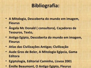 Bibliografia:
• A Mitologia, Descoberta do mundo em imagem,
Fleurus
• Ângela Mc Donald ( consultora), Caçadores de
Tesouros, Texto,
• Antigo Egipto, Descoberta do mundo em imagem,
Fleurus
• Atlas das Civilizações Antigas; Civilização
• Aude Gros de Beler, A Mitologia Egípcia, Gama
Editora
• Egiptologia, Editorial Caminho, Lisvoa 2001
• Émille Beaumont, O Antigo Egipto, Fleurus
 