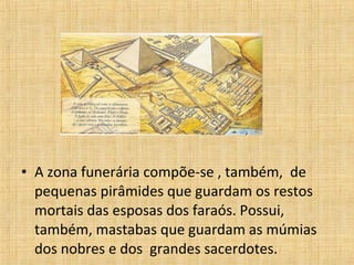 • A zona funerária compõe-se , também, de
pequenas pirâmides que guardam os restos
mortais das esposas dos faraós. Possui,
também, mastabas que guardam as múmias
dos nobres e dos grandes sacerdotes.
 