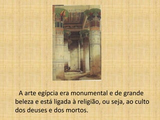 A arte egípcia era monumental e de grande
beleza e está ligada à religião, ou seja, ao culto
dos deuses e dos mortos.
 
