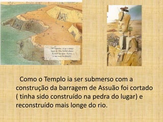 Como o Templo ia ser submerso com a
construção da barragem de Assuão foi cortado
( tinha sido construído na pedra do lugar) e
reconstruído mais longe do rio.
 