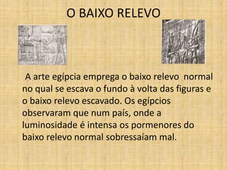 O BAIXO RELEVO
A arte egípcia emprega o baixo relevo normal
no qual se escava o fundo à volta das figuras e
o baixo relevo escavado. Os egípcios
observaram que num país, onde a
luminosidade é intensa os pormenores do
baixo relevo normal sobressaíam mal.
 
