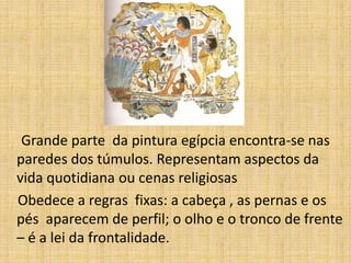 Grande parte da pintura egípcia encontra-se nas
paredes dos túmulos. Representam aspectos da
vida quotidiana ou cenas religiosas
Obedece a regras fixas: a cabeça , as pernas e os
pés aparecem de perfil; o olho e o tronco de frente
– é a lei da frontalidade.
 