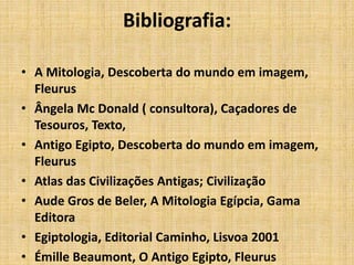 Bibliografia:
• A Mitologia, Descoberta do mundo em imagem,
Fleurus
• Ângela Mc Donald ( consultora), Caçadores de
Tesouros, Texto,
• Antigo Egipto, Descoberta do mundo em imagem,
Fleurus
• Atlas das Civilizações Antigas; Civilização
• Aude Gros de Beler, A Mitologia Egípcia, Gama
Editora
• Egiptologia, Editorial Caminho, Lisvoa 2001
• Émille Beaumont, O Antigo Egipto, Fleurus
 