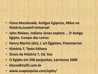 • Fiona Macdonald, Antigos Egípcios, Mãos na
História,Juvenil Universal
• John Malam, Indiana Jones explora … O Antigo
Egipto, Campo das Letras
• Henry Martin (dir), L´art Égiptien, Flammarion
• História 7, Texto Editora
• Sinais da História 7, Ed. Asa
• O Egipto em 200 perguntas, Larrousse 2006
• khanelkhalili.com.br
• www.suapesquisa.com/egito/
 