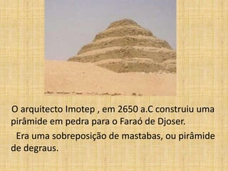 O arquitecto Imotep , em 2650 a.C construiu uma
pirâmide em pedra para o Faraó de Djoser.
Era uma sobreposição de mastabas, ou pirâmide
de degraus.
 