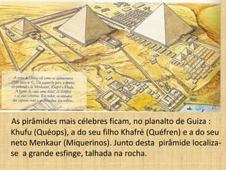 As pirâmides mais célebres ficam, no planalto de Guiza :
Khufu (Quéops), a do seu filho Khafré (Quéfren) e a do seu
neto Menkaur (Miquerinos). Junto desta pirâmide localiza-
se a grande esfinge, talhada na rocha.
 