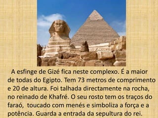 A esfinge de Gizé fica neste complexo. É a maior
de todas do Egipto. Tem 73 metros de comprimento
e 20 de altura. Foi talhada directamente na rocha,
no reinado de Khafré. O seu rosto tem os traços do
faraó, toucado com menés e simboliza a força e a
potência. Guarda a entrada da sepultura do rei.
 