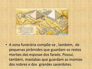 • A zona funerária compõe-se , também, de
pequenas pirâmides que guardam os restos
mortais das esposas dos faraós. Possui,
também, mastabas que guardam as múmias
dos nobres e dos grandes sacerdotes.
 